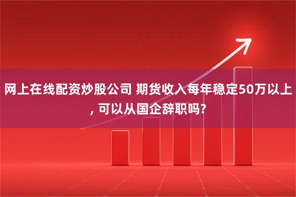 网上在线配资炒股公司 期货收入每年稳定50万以上, 可以从国企辞职吗?