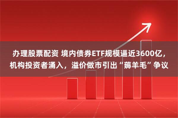 办理股票配资 境内债券ETF规模逼近3600亿，机构投资者涌入，溢价做市引出“薅羊毛”争议