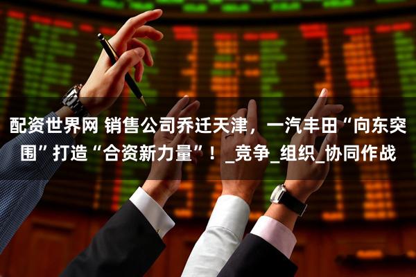 配资世界网 销售公司乔迁天津，一汽丰田“向东突围”打造“合资新力量”！_竞争_组织_协同作战