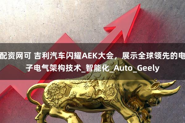 配资网可 吉利汽车闪耀AEK大会，展示全球领先的电子电气架构技术_智能化_Auto_Geely