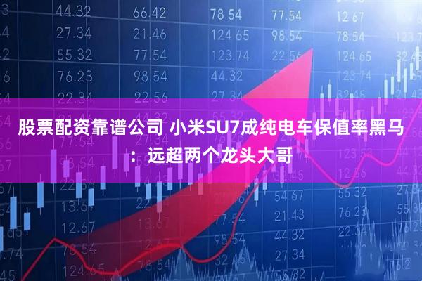 股票配资靠谱公司 小米SU7成纯电车保值率黑马：远超两个龙头大哥