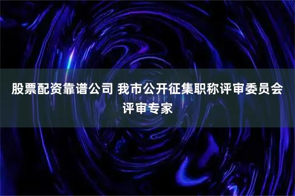 股票配资靠谱公司 我市公开征集职称评审委员会评审专家