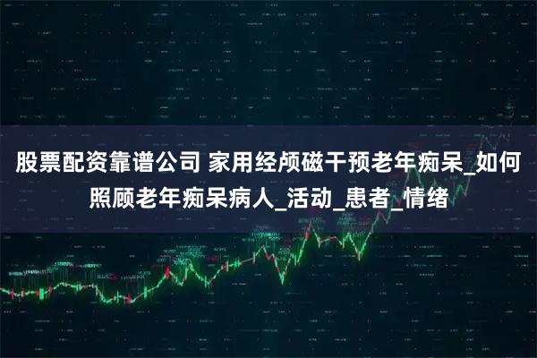 股票配资靠谱公司 家用经颅磁干预老年痴呆_如何照顾老年痴呆病人_活动_患者_情绪