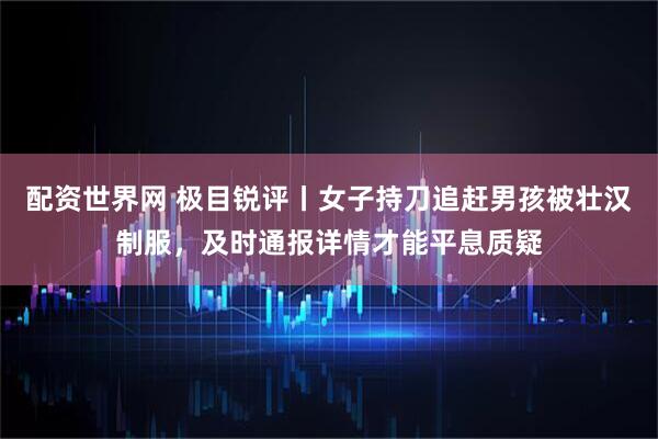 配资世界网 极目锐评丨女子持刀追赶男孩被壮汉制服，及时通报详情才能平息质疑