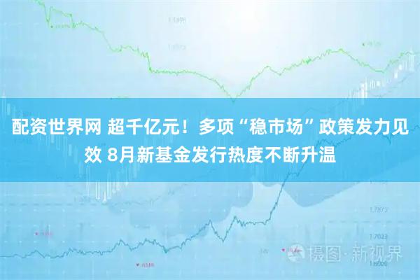 配资世界网 超千亿元！多项“稳市场”政策发力见效 8月新基金发行热度不断升温