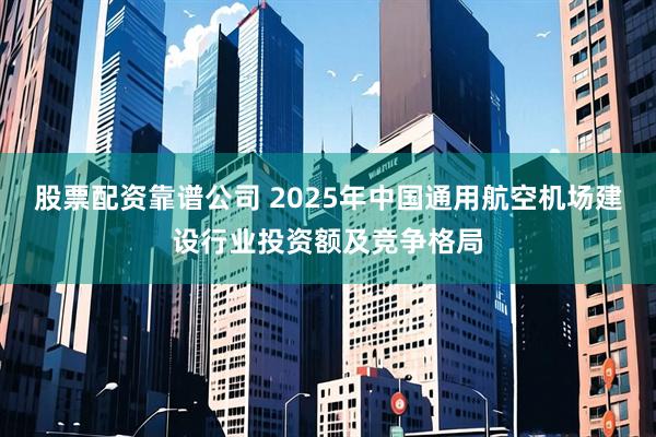 股票配资靠谱公司 2025年中国通用航空机场建设行业投资额及竞争格局