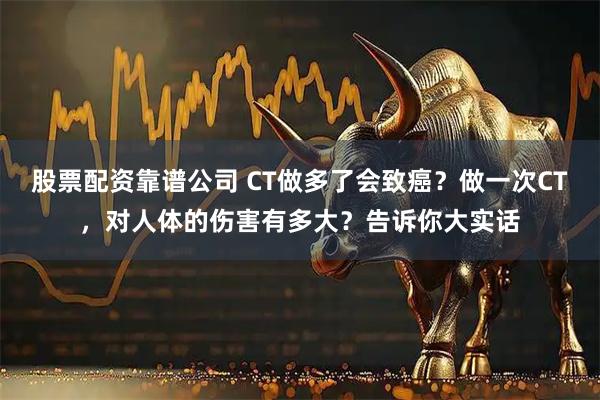 股票配资靠谱公司 CT做多了会致癌？做一次CT，对人体的伤害有多大？告诉你大实话