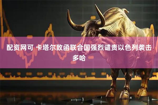 配资网可 卡塔尔致函联合国强烈谴责以色列袭击多哈