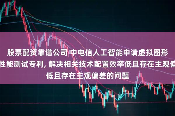 股票配资靠谱公司 中电信人工智能申请虚拟图形处理单元性能测试专利, 解决相关技术配置效率低且存在主观偏差的问题