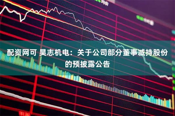 配资网可 昊志机电：关于公司部分董事减持股份的预披露公告