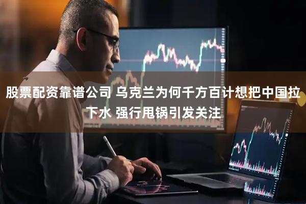 股票配资靠谱公司 乌克兰为何千方百计想把中国拉下水 强行甩锅引发关注