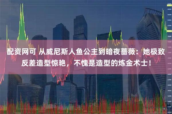 配资网可 从威尼斯人鱼公主到暗夜蔷薇：她极致反差造型惊艳，不愧是造型的炼金术士！