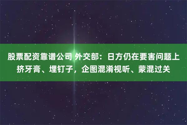 股票配资靠谱公司 外交部：日方仍在要害问题上挤牙膏、埋钉子，企图混淆视听、蒙混过关