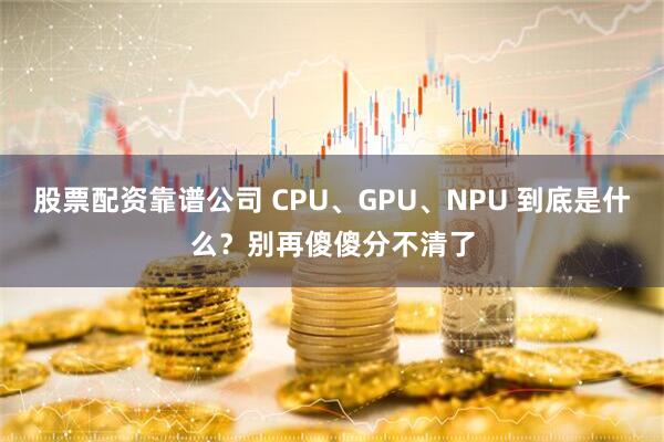 股票配资靠谱公司 CPU、GPU、NPU 到底是什么？别再傻傻分不清了