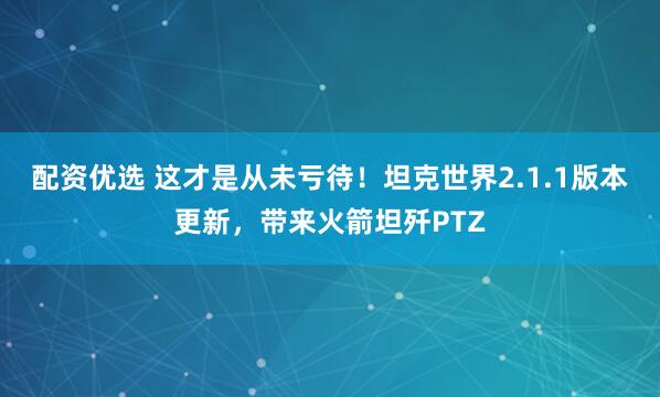 配资优选 这才是从未亏待！坦克世界2.1.1版本更新，带来火箭坦歼PTZ